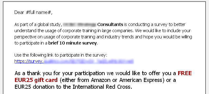 Dear #full name#.As part of a global study, [redacted] Consultants is conducting a survey to better understand the usage of corporate training in large companies. We would like to include your perspective on usage of corporate training and industry trends and hope you would be willing to participate in a brief 10 minute survey. Use the following link to participate in the survey: https://survey.[redacted] As a thank you for your participation we would like to offer you a FREE EUR25 gift card (either from Amazon or American Express) or a EUR25 donation to the International Red Cross.